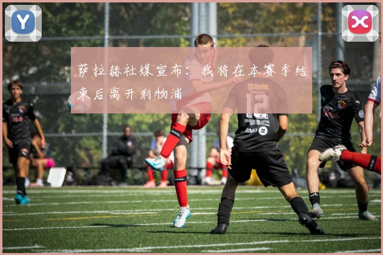 萨拉赫社媒宣布：我将在本赛季结束后离开利物浦