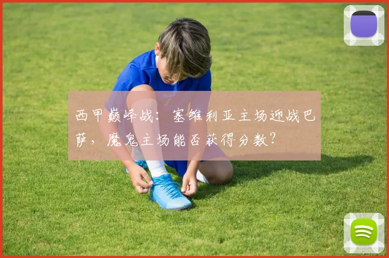 西甲巅峰战：塞维利亚主场迎战巴萨，魔鬼主场能否获得分数？