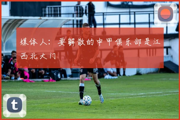 媒体人：要解散的中甲俱乐部是江西北大门