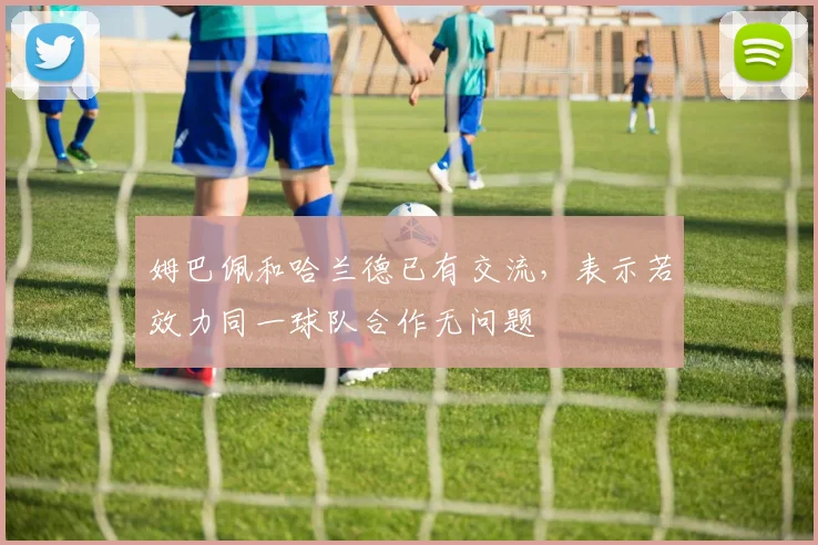 姆巴佩和哈兰德已有交流，表示若效力同一球队合作无问题