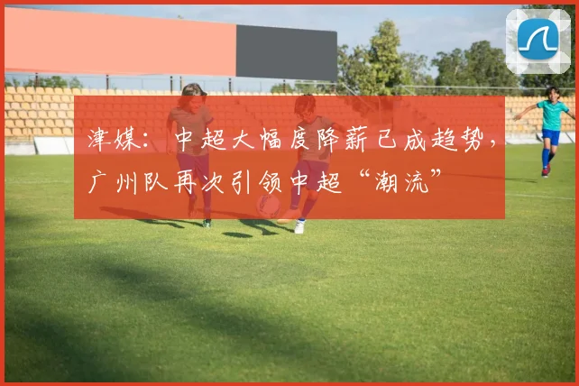 津媒：中超大幅度降薪已成趋势，广州队再次引领中超“潮流”