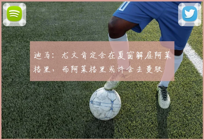 迪马：尤文肯定会在夏窗解雇阿莱格里，而阿莱格里或许会去曼联