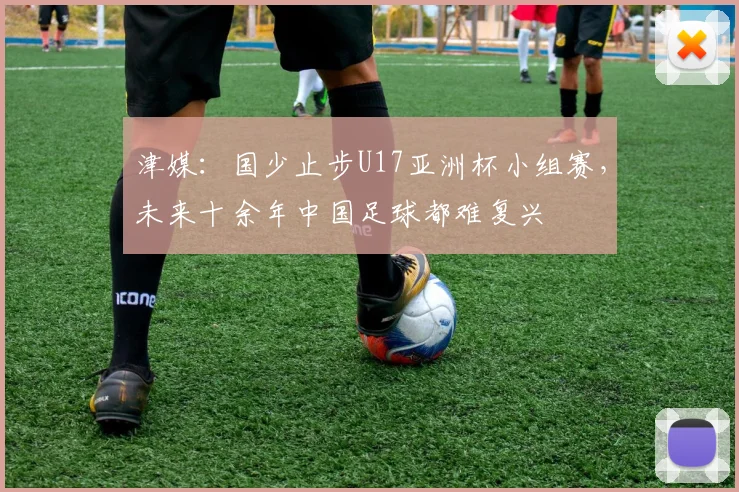 津媒：国少止步U17亚洲杯小组赛，未来十余年中国足球都难复兴