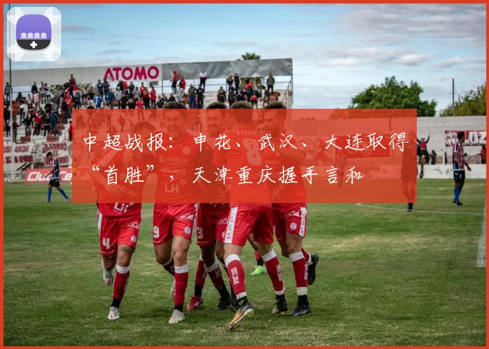 中超战报：申花、武汉、大连取得“首胜”，天津重庆握手言和