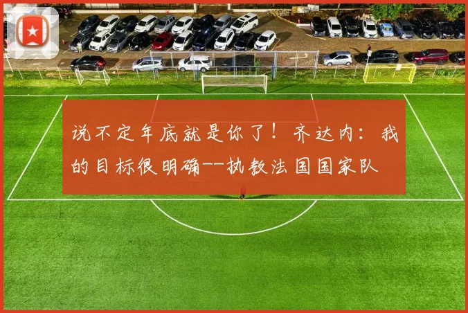 说不定年底就是你了！齐达内：我的目标很明确--执教法国国家队